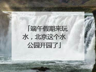 端午假期来玩水，北京这个水公园开园了